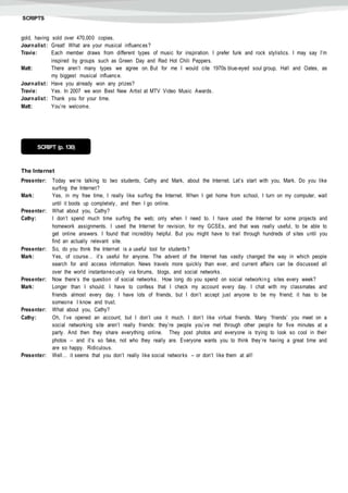 SCRIPTS
gold, having sold over 470,000 copies.
Journalist: Great! What are your musical influences?
Travie: Each member draws from different types of music for inspiration. I prefer funk and rock stylistics. I may say I’m
inspired by groups such as Green Day and Red Hot Chili Peppers.
Matt: There aren’t many types we agree on. But for me I would cite 1970s blue-eyed soul group, Hall and Oates, as
my biggest musical influence.
Journalist: Have you already won any prizes?
Travie: Yes. In 2007 we won Best New Artist at MTV Video Music Awards.
Journalist: Thank you for your time.
Matt: You’re welcome.
The Internet
Presenter: Today we’re talking to two students, Cathy and Mark, about the Internet. Let’s start with you, Mark. Do you like
surfing the Internet?
Mark: Yes, in my free time, I really like surfing the Internet. When I get home from school, I turn on my computer, wait
until it boots up completely, and then I go online.
Presenter: What about you, Cathy?
Cathy: I don’t spend much time surfing the web; only when I need to. I have used the Internet for some projects and
homework assignments. I used the Internet for revision, for my GCSEs, and that was really useful, to be able to
get online answers. I found that incredibly helpful. But you might have to trail through hundreds of sites until you
find an actually relevant site.
Presenter: So, do you think the Internet is a useful tool for students?
Mark: Yes, of course… it’s useful for anyone. The advent of the Internet has vastly changed the way in which people
search for and access information. News travels more quickly than ever, and current affairs can be discussed all
over the world instantaneo usly via forums, blogs, and social networks.
Presenter: Now there’s the question of social networks. How long do you spend on social networkin g sites every week?
Mark: Longer than I should. I have to confess that I check my account every day. I chat with my classmates and
friends almost every day. I have lots of friends, but I don’t accept just anyone to be my friend; it has to be
someone I know and trust.
Presenter: What about you, Cathy?
Cathy: Oh, I’ve opened an account, but I don’t use it much. I don’t like virtual friends. Many ‘friends’ you meet on a
social networking site aren’t really friends: they’re people you’ve met through other people for five minutes at a
party. And then they share everything online. They post photos and everyone is trying to look so cool in their
photos – and it’s so fake, not who they really are. Everyone wants you to think they’re having a great time and
are so happy. Ridiculous.
Presenter: Well… it seems that you don’t really like social networks – or don’t like them at all!
SCRIPT (p. 130)
 