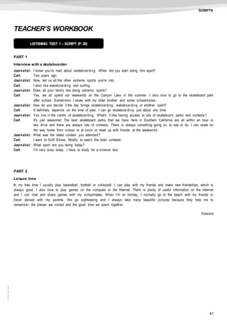 41
©AREALEDITORES
SCRIPTS
TEACHER’S WORKBOOK
PART 1
Interview with a skateboarder
Journalist: I know you’re mad about skateboarding. When did you start doing this sport?
Carl: Two years ago.
Journalist: Now, tell us all the other extreme sports you're into.
Carl: I also like wakeboarding and surfing.
Journalist: Does all your family like doing extreme sports?
Carl: Yes, we all spend our weekends on the Canyon Lake in the summer. I also love to go to the skateboard park
after school. Sometimes I skate with my older brother and some schoolmates.
Journalist: How do you decide if the day brings skateboarding, wakeboarding or another sport?
Carl: It definitely depends on the time of year. I can go skateboarding just about any time.
Journalist: You live in the centre of skateboarding. What's it like having access to lots of skateboard parks and contests?
Carl: It's just awesome! The best skateboard parks that we have here in Southern California are all within an hour or
two drive and there are always lots of contests. There is always something going on, to see or do. I can skate on
the way home from school or at lunch or meet up with friends at the weekends.
Journalist: What was the latest contest you attended?
Carl: I went to GvR Etnies. Mostly to watch the bowl contests.
Journalist: What sport are you doing today?
Carl: I’m very busy today. I have to study for a science test.
PART 2
Leisure time
In my free time I usually play basketball, football or volleyball. I can play with my friends and make new friendships, which is
always good. I also love to play games on the computer or the Internet. There is plenty of useful information on the Internet
and I can chat and share games with my schoolmates. When I’m on holiday, I normally go to the beach with my friends or
travel abroad with my parents. We go sightseeing and I always take many beautiful pictures because they help me to
remember the places we visited and the good time we spent together.
Edward
LISTENING TEST 1 – SCRIPT (P. 20)
 
