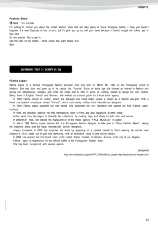 43
©AREALEDITORES
SCRIPTS
Fashion Show
Hi Mark. This is Linda.
I’m calling to remind you about the school fashion show that will take place at Royal Shopping Centre. I hope you haven’t
forgotten. It’s next Saturday at four o’clock, but I’ll pick you up by half past three because I haven’t bought the tickets yet. Is
that OK?
It’s two pounds fifty to get in.
Call me later on my mobile – three seven two eight double five.
Bye!
Fátima Lopes
Fátima Lopes is a famous Portuguese fashion designer. She was born on March 8th, 1965 on the Portuguese island of
Madeira. She was born and grew up in its capital city, Funchal. Since an early age she showed an interest in fashion and
during her adolescence, unhappy with what the shops had to offer in terms of clothing, started to design her own clothes.
Being fluent in English, French and German, she worked as a tourist guide for a local travel agency.
In 1990 Fátima moved to Lisbon, where she believed she could better pursue a career as a fashion designer. With a
friend she opened a boutique named "Versus", which sold mainly clothes from internation al designers.
In 1992 Fátima Lopes launched her own brand. She presented her first collection and opened the first “Fátima Lopes”
boutique.
In 1996, the designer opened her first international store in Paris and also expanded to other areas.
At the same time she began to diversify her collections by creating bags and shoes for both men and women.
In December 1998, she started the managem ent of the model agency "FACE MODELS" in Lisbon.
In March 1999 Fátima Lopes became the first Portuguese fashion designer to take part in “Paris Fashion Week”, seeing
her creations along side the major international fashion designers.
Always irreverent, in 2000 she surprised the world by appearing on a catwalk herself in Paris wearing the world's most
expensive bikini, made out of gold and diamonds, with an estimated value of one million dollars.
In 2003 she opened her first brand store in the United States, located in Melrose Avenue in the city of Los Angeles.
Fátima Lopes is responsible for the official outfits of the Portuguese football team.
She has been recognized with several awards.
(adapted)
http://en.wikipedia.org/wiki/F%C3%A1tima_Lopes http://www.fatima-lopes.com/
LISTENING TEST 3 – SCRIPT (P. 52)
 