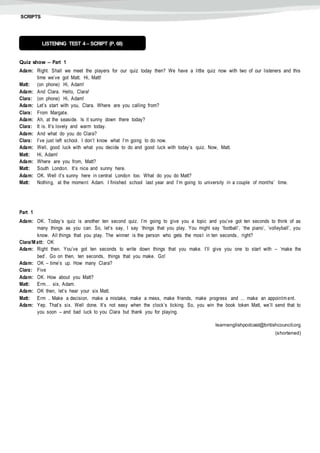 SCRIPTS
Quiz show – Part 1
Adam: Right. Shall we meet the players for our quiz today then? We have a little quiz now with two of our listeners and this
time we’ve got Matt. Hi, Matt!
Matt: (on phone) Hi, Adam!
Adam: And Clara. Hello, Clara!
Clara: (on phone) Hi, Adam!
Adam: Let’s start with you, Clara. Where are you calling from?
Clara: From Margate.
Adam: Ah, at the seaside. Is it sunny down there today?
Clara: It is. It’s lovely and warm today.
Adam: And what do you do Clara?
Clara: I’ve just left school. I don’t know what I’m going to do now.
Adam: Well, good luck with what you decide to do and good luck with today’s quiz. Now, Matt.
Matt: Hi, Adam!
Adam: Where are you from, Matt?
Matt: South London. It’s nice and sunny here.
Adam: OK. Well it’s sunny here in central London too. What do you do Matt?
Matt: Nothing, at the moment Adam. I finished school last year and I’m going to university in a couple of months’ time.
Part 1
Adam: OK. Today’s quiz is another ten second quiz. I’m going to give you a topic and you’ve got ten seconds to think of as
many things as you can. So, let’s say, I say ‘things that you play. You might say ‘football’, ‘the piano’, ‘volleyball’, you
know. All things that you play. The winner is the person who gets the most in ten seconds, right?
Clara/M att: OK
Adam: Right then. You’ve got ten seconds to write down things that you make. I’ll give you one to start with – ‘make the
bed’. Go on then, ten seconds, things that you make. Go!
Adam: OK – time’s up. How many Clara?
Clara: Five
Adam: OK. How about you Matt?
Matt: Erm… six, Adam.
Adam: OK then, let’s hear your six Matt.
Matt: Erm .. Make a decision, make a mistake, make a mess, make friends, make progress and … make an appointm ent.
Adam: Yep. That’s six. Well done. It’s not easy when the clock’s ticking. So, you win the book token Matt, we’ll send that to
you soon – and bad luck to you Clara but thank you for playing.
learnenglishpodcast@britishcouncil.org
(shortened)
LISTENING TEST 4 – SCRIPT (P. 68)
 