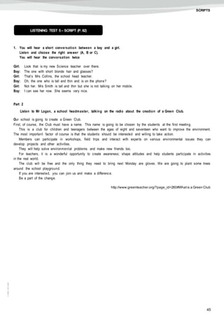 45
©AREALEDITORES
SCRIPTS
1. You will hear a short conversation between a boy and a girl.
Listen and choose the right answer (A, B or C).
You will hear the conversation twice
Girl: Look that is my new Science teacher over there.
Boy: The one with short blonde hair and glasses?
Girl: That’s Mrs Collins, the school head teacher.
Boy: Oh, the one who is tall and thin and is on the phone?
Girl: Not her. Mrs Smith is tall and thin but she is not talking on her mobile.
Boy: I can see her now. She seems very nice.
Part 2
Listen to Mr Logan, a school headmaster, talking on the radio about the creation of a Green Club.
Our school is going to create a Green Club.
First, of course, the Club must have a name. This name is going to be chosen by the students at the first meeting.
This is a club for children and teenagers between the ages of eight and seventeen who want to improve the environment.
The most important factor of course is that the students should be interested and willing to take action.
Members can participate in workshops, field trips and interact with experts on various environmental issues they can
develop projects and other activities.
They will help solve environmental problems and make new friends too.
For teachers, it is a wonderful opportunity to create awareness; shape attitudes and help students participate in activities
in the real world.
The club will be free and the only thing they need to bring next Monday are gloves. We are going to plant some trees
around the school playground.
If you are interested, you can join us and make a difference.
Be a part of the change.
http://www.greenteacher.org/?page_id=280#Whatis a Green Club
LISTENING TEST 5– SCRIPT (P. 82)
 