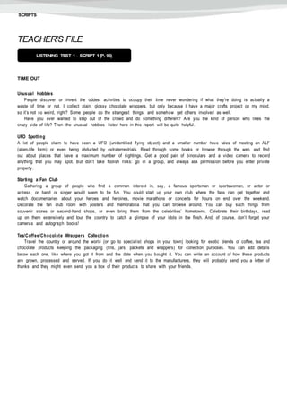 SCRIPTS
TEACHER’S FILE
TIME OUT
Unusual Hobbies
People discover or invent the oddest activities to occupy their time never wondering if what they're doing is actually a
waste of time or not. I collect plain, glossy chocolate wrappers, but only because I have a major crafts project on my mind,
so it’s not so weird, right? Some people do the strangest things, and somehow get others involved as well.
Have you ever wanted to step out of the crowd and do something different? Are you the kind of person who likes the
crazy side of life? Then the unusual hobbies listed here in this report will be quite helpful.
UFO Spotting
A lot of people claim to have seen a UFO (unidentified flying object) and a smaller number have tales of meeting an ALF
(alien-life form) or even being abducted by extraterrestrials. Read through some books or browse through the web, and find
out about places that have a maximum number of sightings. Get a good pair of binoculars and a video camera to record
anything that you may spot. But don’t take foolish risks: go in a group, and always ask permission before you enter private
property.
Starting a Fan Club
Gathering a group of people who find a common interest in, say, a famous sportsman or sportswoman, or actor or
actress, or band or singer would seem to be fun. You could start up your own club where the fans can get together and
watch documentaries about your heroes and heroines, movie marathons or concerts for hours on end over the weekend.
Decorate the fan club room with posters and memorabilia that you can browse around. You can buy such things from
souvenir stores or second-hand shops, or even bring them from the celebrities’ hometowns. Celebrate their birthdays, read
up on them extensively and tour the country to catch a glimpse of your idols in the flesh. And, of course, don’t forget your
cameras and autograph books!
Tea/Coffee/Chocolate Wrappers Collection
Travel the country or around the world (or go to specialist shops in your town) looking for exotic blends of coffee, tea and
chocolate products keeping the packaging (tins, jars, packets and wrappers) for collection purposes. You can add details
below each one, like where you got it from and the date when you bought it. You can write an account of how these products
are grown, processed and served. If you do it well and send it to the manufacturers, they will probably send you a letter of
thanks and they might even send you a box of their products to share with your friends.
LISTENING TEST 1 – SCRIPT 1(P. 96)
 