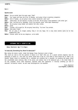 SCRIPTS
Part 2
Sports week
Mother: Are you excited about the sports week, Peter?
Peter: Yes, I guess we’ll have lots of fun. On Monday, we’re going to have a swimming competition.
Mother: And on Tuesday, you are going to have a tennis tournam ent, aren’t you?
Peter: Unfortunately we can’t because it’s going to rain hard. We are going to play basketball in the school gym.
Mother: Well, it will also be fun. Basketball is one of my favourite sports. What about Wednesday?
Peter: We are going to play football with students from other schools.
Mother: Great!
Peter: Thursday will be great too. We are going horse-riding. You know I love animals.
Mother: What about Friday?
Peter: We are going to try bungee jumping. Greg is not very happy. He is crazy about extreme sports but he likes
skateboarding best.
Mother: Extreme sports can be very dangerous, so be careful.
Zooey Deschanel, Age 17, to Vogue:
'Is Insecurity Something You Want To Advocate?'
Now making the internet rounds: a letter that teenage Zooey Deschanel wrote to Vogue.
Why would you want to limit the spectrum of beauty to an "ideal" when you, as a popular women's magazine, have the
opportunity to expand it? I don't think any woman should have to feel as if she needs to shove herself into an "ideal" to be
beautiful. Beauty should be something that is celebrated and something that is enjoyable, not something that people should
feel uncomfortable about achieving. Most of the women, and certainly most of the adolescent girls, in the United States do
not feel completely secure about themselves, especially about their appearance; is insecurity something you want to
advocate? As American women, we don't need discouragem ent, but inspiration.
Zooey Deschanel
Los Angeles, California
LISTENING TEST 4 – SCRIPT (P. 139)
 