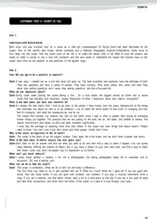 49
©AREALEDITORES
SCRIPTS
Part 1
Interview with Sylvia Earle
Ever since she was knocked over by a wave as a little girl, oceanographer Dr Sylvia Earle has been fascinated by the
ocean. One of the world's best known marine scientists and a National Geographic Explorer-in-Residence, Earle loves to
dive deep into the ocean. She has spent much of her life in or under the waves. Now in her effort to save the oceans, she
wants to make it uncool to eat a tuna fish sandwich and she also wants to understand the impact that humans have on the
ocean each time we eat seafood or use pesticide on the garden bugs.
Part 2
How did you get to be a scientist or explorer?
Earle: It was easy. I started out as a kid and never did grow up. The best scientists and explorers have the attributes of kids!
They ask questions and have a sense of wonder. They have curiosity. Who, what, where, why, when, and how! They
never stop asking questions and I never stop asking questions just like a five-year-old.
What do you daydream about?
Earle: Going under water...Saving the ocean...Being a fish… Or a blue whale, the biggest animal on Earth and to sense
sound that has travelled over hundreds, maybe thousands of miles. I daydream about that, doesn’t everybody?
What is the best place you have ever travelled to?
Earle: It’s always the next place. And I love to go back to the places I have known over the years, because one of the things
that motivates me above all else is to do whatever I can to make the world aware of how much is changing and how
fast it’s changing, and what the consequences are for us.
The impact that humans, our species has had on the Earth since I was a child is greater than during all preceding
human history put together. The pressure that we are putting on the land, the air, the water, and wildlife is severe. The
natural environment that keeps us alive has been stressed significantly.
I have had the privilege of spending more time than others in the ocean and seen things that others haven’t. People
need to know. You can’t care if you don’t know and most people simply don’t know.
Why is the ocean so important to life on Earth?
Earle: The ocean is the basis of our life support system. Take away life in the ocean and we don’t have a planet that works.
What is the best piece of advice anyone has ever given you?
Earle: Don’t take no for an answer and find out what you want to do and then find a way to make it happen. You can spend
many lifetimes fulfilling the dreams of others. But if you have a dream of your own, don’t wait. Just find a way to make
that dream come true. Don’t let people say it’s impossible or it’s foolish.
What can’t you travel without?
Earle: I rarely travel without a camera. I am not a photographer, but taking photographs helps me to remember and to
document. Oh, and a bathing suit.
What can we do to help the ocean?
Earle: The ocean is vulnerable. What we do or don’t do will make a difference.
The first thing you need to do is ask yourself who am I? What do I love? What am I good at? If you are good with
words, then use those words. If you are good with numbers, use numbers. If you play a musical instrument, write a
song. If you are a teacher, use that talent. Adults, take a kid to a wild place by the sea. If you are a kid, grab an adult
and take them somewhere and show them the future of the ocean or a lake or a river through your eyes.
LISTENING TEST 5 – SCRIPT (P. 152)
 