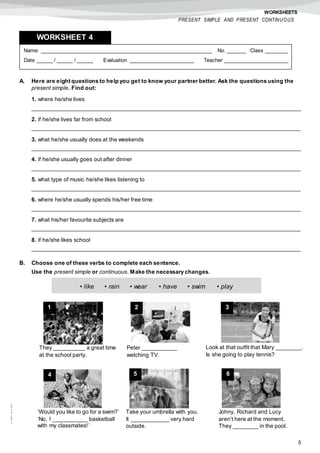 5
©AREALEDITORES
WORKSHEETS
PRESENT SIMPLE AND PRESENT CONTINUOUS
A. Here are eight questions to help you get to know your partner better. Ask the questions using the
present simple. Find out:
1. where he/she lives
_____________________________________________________________________________________
2. if he/she lives far from school
_____________________________________________________________________________________
3. what he/she usually does at the weekends
_____________________________________________________________________________________
4. if he/she usually goes out after dinner
_____________________________________________________________________________________
5. what type of music he/she likes listening to
_____________________________________________________________________________________
6. where he/she usually spends his/her free time
_____________________________________________________________________________________
7. what his/her favourite subjects are
_____________________________________________________________________________________
8. if he/she likes school
_____________________________________________________________________________________
B. Choose one of these verbs to complete each sentence.
Use the present simple or continuous. Make the necessary changes.
Name: ______________________________________________________ No. ______ Class _______
Date _____ / _____ / _____ Evaluation ____________________ Teacher ____________________
WORKSHEET 4
• like • rain • wear • have • swim • play
1
They __________ a great time
at the school party.
2 3
Peter ___________
watching TV.
Look at that outfit that Mary ________.
Is she going to play tennis?
4 5 6
‘Would you like to go for a swim?’
‘No, I ___________ basketball
with my classmates!’
Take your umbrella with you.
It ____________ very hard
outside.
Johny, Richard and Lucy
aren’t here at the moment.
They ________ in the pool.
 