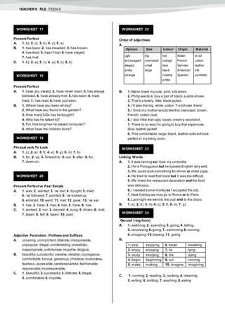 TEACHER’S FILE iTEEN 8
Present Perfect
A. 1. b); 2. c); 3. b); 4. c); 5. a)
B. 1. has been; 2. has travelled; 3. has known;
4. has tried; 5. hasn’tlost; 6. have stayed;
7. has met
C. 1. b); 2. a); 3. c); 4. a); 5. c); 6. b)
Present Perfect
A. 1. have you stayed; 2. have never been; 3. has always
believed; 4. have already met; 5. has been; 6. have
lived; 7. has read; 8. have justseen.
B. 1. Where have you been all day?
2. What have you found in the garden?
3. How manyCDs has he bought?
4. Who has he talked to?
5. For how long has he played computer?
6. What have the children done?
Phrasal verb To Look
A. 1. c); 2. a); 3. f); 4. e); 5. g); 6. d); 7. b)
B. 1. for; 2. up; 3. forward to; 4. out; 5. after; 6. for;
7. down on.
Present Perfect vs Past Simple
A. 1. was;2. wanted; 3. ’ve lost; 4. bought; 5. tried;
6. ’ve followed; 7. pointed;8. ’ve looked up;
9. enlisted; 10.went; 11. met; 12. gave; 13. ’ve set.
B. 1. has;2. have; 3. has;4. has;5. have; 6. has.
C. 1. worked; 2. run; 3. danced; 4. sung;5. driven; 6. met;
7. taken; 8. felt; 9. taken; 10. paid.
Adjective Formation: Prefixes and Suffixes
A. uncaring,unimportant,illiterate,irresponsible,
unpopular,illegal,uninteresting,unrealistic,
inappropriate,unfortunate,impolite,illogical.
B. beautiful,successful,creative,reliable,courageous,
comfortable,furious,generous,childless,motionless,
fearless,accessible,careless/careful,fashionable,
responsible,impressionable.
C. 1. beautiful; 2.successful;3.illiterate; 4.illegal;
5. comfortable; 6.impolite.
Order of adjectives
A.
B. 1. Maria loved my cute, pink, silk dress.
2. Philip wants to buy a pair of black,suede shoes.
3. That’s a lovely, little, black jacket.
4. I’ll take the big, white,cotton T-shirtover there!
5. I think my mother would like this oversized, brown,
French, cotton coat.
6. I don’tlike that ugly, loose,creamy,wool skirt.
7. There is no way I’m going to buy that expensive,
blue,leather jacket!
8. This comfortable,large,black, leather sofa will look
perfect in my living room.
Linking Words
A. 1. It was raining so I took my umbrella.
2. He is Portuguese but he speaks English very well.
3. We could cook something for dinner or order pizza.
4. He tried to read that book but it was too difficult.
5. We loved the restaurantdecoration andthe food
was delicious.
6. I needed some moneyso I accepted the job.
7. Next holiday we may go to Rome or to Paris.
8. Lastnight we went to the pub and to the disco.
B. 1. a); 2. d); 3. b); 4. c); 5. f); 6. e); 7. g)
Gerund (-ing form)
A. 1. watching; 2. spending; 3. going;4. telling;
5. obsessing; 6.going; 7. swimming; 8.running;
9. shopping; 10.leaving;11. giving
B.
C. 1. running; 2. reading; 3. cooking; 4. cleaning;
5. writing; 6. knitting; 7. washing; 8.eating
WORKSHEET 17
WORKSHEET 18
WORKSHEET 19
WORKSHEET 20
WORKSHEET 22
Opinion Size Colour Origin Material
ugly
extravagant
elegant
pretty
strange
big
oversized
small
large
red
orange
blue
black
creamy
w hite
Indian
French
German
American
Spanish
w ool
cotton
leather
silk
synthetic
WORKSHEET 23
WORKSHEET 24
1. stop stopping 6. travel travelling
2. enjoy enjoying 7. lie lying
3. study studying 8. die dying
4. begin beginning 9. run running
5. make making 10. imagine imagining
 