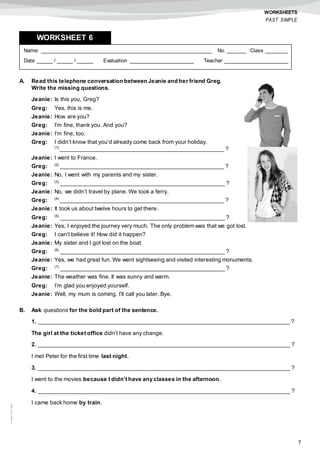 7
©AREALEDITORES
WORKSHEETS
PAST SIMPLE
A. Read this telephone conversation between Jeanie and her friend Greg.
Write the missing questions.
Jeanie: Is this you, Greg?
Greg: Yes, this is me.
Jeanie: How are you?
Greg: I’m fine, thank you. And you?
Jeanie: I’m fine, too.
Greg: I didn’t know that you’d already come back from your holiday.
(1)
____________________________________________________ ?
Jeanie: I went to France.
Greg: (2)
____________________________________________________ ?
Jeanie: No, I went with my parents and my sister.
Greg: (3)
____________________________________________________ ?
Jeanie: No, we didn’t travel by plane. We took a ferry.
Greg: (4)
____________________________________________________ ?
Jeanie: It took us about twelve hours to get there.
Greg: (5)
____________________________________________________ ?
Jeanie: Yes, I enjoyed the journey very much. The only problem was that we got lost.
Greg: I can’t believe it! How did it happen?
Jeanie: My sister and I got lost on the boat.
Greg: (6)
____________________________________________________ ?
Jeanie: Yes, we had great fun. We went sightseeing and visited interesting monuments.
Greg: (7)
____________________________________________________ ?
Jeanie: The weather was fine. It was sunny and warm.
Greg: I’m glad you enjoyed yourself.
Jeanie: Well, my mum is coming. I’ll call you later. Bye.
B. Ask questions for the bold part of the sentence.
1. ________________________________________________________________________________ ?
The girl at the ticket office didn’t have any change.
2. ________________________________________________________________________________ ?
I met Peter for the first time last night.
3. ________________________________________________________________________________ ?
I went to the movies because I didn’t have any classes in the afternoon.
4. ________________________________________________________________________________ ?
I came back home by train.
Name: ______________________________________________________ No. ______ Class _______
Date _____ / _____ / _____ Evaluation ____________________ Teacher ____________________
WORKSHEET 6
 