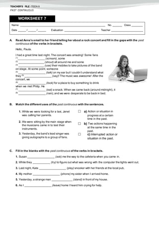 TEACHER’S FILE iTEEN 8
PAST CONTINUOUS
A. Read Anna’s email to her friend telling her about a rock concert and fill in the gaps with the past
continuous of the verbs in brackets.
Hello, Paula.
I had a great time last night. The concert was amazing! Some fans
(1)
_________________ (scream), some
(2)
________________ (shout) all around me and some
(3)
________________ (use) their mobiles to take pictures of the band
on stage. At some point, someone
(4)
_________________ (talk) on my ear but I couldn’t understand what
they (5)
_________________ (say)! The music was awesome! After the
concert, we
(6)
_________________ (look) for a place to buy something to drink
when we met Philip. He
(7)
_________________ (eat) a snack. When we came back (around midnight), it
(8)
_________________ (rain), and we were desperate to be back in bed.
B. Match the different uses of the past continuous with the sentences.
C. Fill in the blanks with the past continuous of the verbs in brackets.
1. Susan _________________ (ask) me the way to the cafeteria when you came in.
2. While they ___________ (try) to figure out what was wrong with the computer the lights went out.
3. Last night, Kate _________________ (play) snooker with her friends at the local pub.
4. My mother _________________ (phone) my sister when I arrived home.
5. Yesterday, a strange man _____________ (stand) in front of my house.
6. As I _________________ (leave) home I heard him crying for help.
1. While we were looking for a taxi, Janet
was calling her parents.
2. We were sitting by the main stage when
the musicians came in to test their
instruments.
3. Yesterday, the band’s lead singer was
giving autographs to a group of fans.
 a) Action or situation in
progress at a certain
time in the past.
 b) Two actions happening
at the same time in the
past.
 c) Interrupted action or
situation in the past.
Name: ______________________________________________________ No. ______ Class _______
Date _____ / _____ / _____ Evaluation ____________________ Teacher ____________________
WORKSHEET 7
 