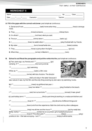 9
©AREALEDITORES
WORKSHEETS
PAST SIMPLE VS PAST CONTINUOUS
A. Fill in the gaps with the correct verb tense: past simple or continuous.
1. Daniel and Frank _________________ (walk) home when they _________________ (hear) a strange
noise.
2. They _________________ (know) someone _________________ (follow) them.
3. I’m afraid I _________________ (not hear) what you said.
4. The sun _________________ (shine) when I _________________ (wake up).
5. I _________________ (lose) my wallet when I _________________ (play) football with my friends.
6. My sister _________________ (burn) herself while she _________________ (bake) cookies.
7. They _________________ (have) a party when the lights _________________ (go) out.
8. When they _________________ (arrive) in Madrid it _________________ (rain).
B. School is out! Read the paragraphs and put the verbs into the past simple or continuous.
a) Two years ago, my friends and I (1)
_______________ (go)
camping. It (2)
_________________ (be) sunny and we
(3)
_________________ (go) swimming.
While we (4)
_________________ (swim), a film crew
(5)
_________________ (arrive) with lots of actors. The director
(6)
____________________ (tell) us to stay in the water because it
was natural. It was my first film and the only thing covering my skin were my swimming trunks.
b) I (1)
___________________ (meet) my girlfriend last year. I
(2)
___________________ (see) her while I (3)
___________________ (play) football on the beach.
I (4)
___________________ (ask) her out and she (5)
___________________ (accept). It was great!
c) Last holiday term I (1)
_________________ (find) a part-time job working in a restaurant kitchen and
I (2)
_________________ (love) it! I (3)
_________________ (do) all sorts of different things and
(4)
_________________ (learn) a lot from the experience. Both the chef and my other colleagues
(5)
_________________ (help) me all time and the hours (6)
_________________ (go) by really fast.
d) My mother (1) _________________ (enlist) me on a summer girl’s football school and I
(2) _________________ (love) it! The other girls (3) _________________ always _____________ (play)
pranks on me – that was annoying – but I (4) _________________ (enjoy) it all the same.
Name: ______________________________________________________ No. ______ Class _______
Date _____ / _____ / _____ Evaluation ____________________ Teacher ____________________
WORKSHEET 88
 