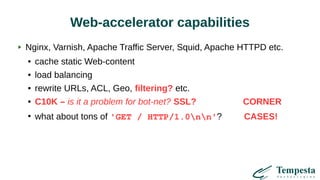 Web-accelerator capabilities
Nginx, Varnish, Apache Traffic Server, Squid, Apache HTTPD etc.
● cache static Web-content
● load balancing
● rewrite URLs, ACL, Geo, filtering? etc.
● C10K – is it a problem for bot-net? SSL? CORNER
●
what about tons of 'GET / HTTP/1.0nn'? CASES!
 