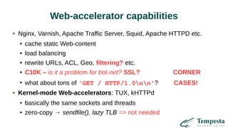 Web-accelerator capabilities
Nginx, Varnish, Apache Traffic Server, Squid, Apache HTTPD etc.
● cache static Web-content
● load balancing
● rewrite URLs, ACL, Geo, filtering? etc.
● C10K – is it a problem for bot-net? SSL? CORNER
●
what about tons of 'GET / HTTP/1.0nn'? CASES!
Kernel-mode Web-accelerators: TUX, kHTTPd
● basically the same sockets and threads
● zero-copy → sendfile(), lazy TLB => not needed
 
