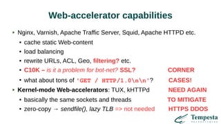 Web-accelerator capabilities
Nginx, Varnish, Apache Traffic Server, Squid, Apache HTTPD etc.
● cache static Web-content
● load balancing
● rewrite URLs, ACL, Geo, filtering? etc.
● C10K – is it a problem for bot-net? SSL? CORNER
●
what about tons of 'GET / HTTP/1.0nn'? CASES!
Kernel-mode Web-accelerators: TUX, kHTTPd NEED AGAIN
● basically the same sockets and threads TO MITIGATE
● zero-copy → sendfile(), lazy TLB => not needed HTTPS DDOS
 
