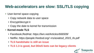 Web-accelerators are slow: SSL/TLS copying
User-kernel space copying
● Copy network data to user space
● Encrypt/decrypt it
● Copy the date to kernel for transmission
Kernel-mode TLS
● Facebook,RedHat: https://lwn.net/Articles/666509/
● Netflix: https://people.freebsd.org/~rrs/asiabsd_2015_tls.pdf
● TLS handshake is still an issue
● TLS 1.3 is good, but DDoS bots can be legacy clients
 
