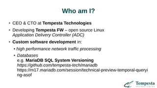 Who am I?
CEO & CTO at Tempesta Technologies
Developing Tempesta FW – open source Linux
Application Delivery Controller (ADC)
Custom software development in:
● high performance network traffic processing
● Databases
e.g. MariaDB SQL System Versioning
https://github.com/tempesta-tech/mariadb
https://m17.mariadb.com/session/technical-preview-temporal-queryi
ng-asof
 