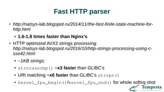 Fast HTTP parser
http://natsys-lab.blogspot.ru/2014/11/the-fast-finite-state-machine-for-
http.html
● 1.6-1.8 times faster than Nginx’s
HTTP optimized AVX2 strings processing:
http://natsys-lab.blogspot.ru/2016/10/http-strings-processing-using-c-
sse42.html
● ~1KB strings:
● strncasecmp() ~x3 faster than GLIBC’s
● URI matching ~x6 faster than GLIBC’s strspn()
● kernel_fpu_begin()/kernel_fpu_end() for whole softirq shot
 
