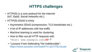 HTTPS challenges
HTTP(S) is a core protocol for the Internet
(IoT, SaaS, Social networks etc.)
HTTP(S) DDoS is tricky
● Asymmetric DDoS (compression, TLS handshake etc.)
● A lot of IP addresses with low traffic
● Machine learning is used for clustering
● How to filter out all HTTP requests with
“Host: www.example.com:80”?
● "Lessons From Defending The Indefensible":
https://www.youtube.com/watch?v=pCVTEx1ouyk
 