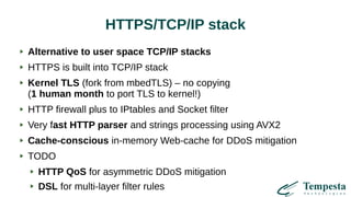 HTTPS/TCP/IP stack
Alternative to user space TCP/IP stacks
HTTPS is built into TCP/IP stack
Kernel TLS (fork from mbedTLS) – no copying
(1 human month to port TLS to kernel!)
HTTP firewall plus to IPtables and Socket filter
Very fast HTTP parser and strings processing using AVX2
Cache-conscious in-memory Web-cache for DDoS mitigation
TODO
HTTP QoS for asymmetric DDoS mitigation
DSL for multi-layer filter rules
 