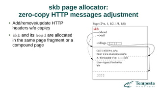 skb page allocator:
zero-copy HTTP messages adjustment
Add/remove/update HTTP
headers w/o copies
skb and its head are allocated
in the same page fragment or a
compound page
 
