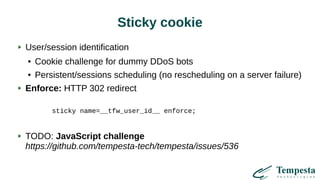 Sticky cookie
User/session identification
● Cookie challenge for dummy DDoS bots
● Persistent/sessions scheduling (no rescheduling on a server failure)
Enforce: HTTP 302 redirect
sticky name=__tfw_user_id__ enforce;
TODO: JavaScript challenge
https://github.com/tempesta-tech/tempesta/issues/536
 