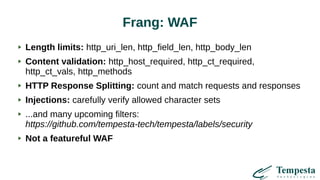 Frang: WAF
Length limits: http_uri_len, http_field_len, http_body_len
Content validation: http_host_required, http_ct_required,
http_ct_vals, http_methods
HTTP Response Splitting: count and match requests and responses
Injections: carefully verify allowed character sets
...and many upcoming filters:
https://github.com/tempesta-tech/tempesta/labels/security
Not a featureful WAF
 