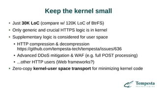 Keep the kernel small
Just 30K LoC (compare w/ 120K LoC of BtrFS)
Only generic and crucial HTTPS logic is in kernel
Supplementary logic is considered for user space
● HTTP compression & decompression
https://github.com/tempesta-tech/tempesta/issues/636
● Advanced DDoS mitigation & WAF (e.g. full POST processing)
● ...other HTTP users (Web frameworks?)
Zero-copy kernel-user space transport for minimizing kernel code
 