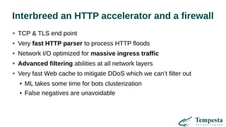 Interbreed an HTTP accelerator and a firewall
TCP & TLS end point
Very fast HTTP parser to process HTTP floods
Network I/O optimized for massive ingress traffic
Advanced filtering abilities at all network layers
Very fast Web cache to mitigate DDoS which we can’t filter out
● ML takes some time for bots clusterization
● False negatives are unavoidable
 