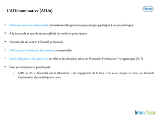 L’ATUnominative (ATUn)
• Délivrée pourun seul patientnommémentdésigné et nepouvant pas participerà un essai clinique
• Àlademande etsous la responsabilité dumédecin prescripteur
• Donnéesde sécurité etefficacité présumées
• ATUnpour la durée du traitement,renouvelable
• Suiviobligatoire des patients etcollecte des donnéesselon unProtocole d’Utilisation Thérapeutique(PUT)
• Pourunmédicament pourlequel
– AMM ou ATUc demandée par le laboratoire / Ou engagement de le faire / Ou essai clinique en cours ou demande
d’autorisation d’essaiclinique encours
 