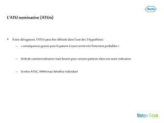 L’ATU nominative (ATUn)
• Àtitre dérogatoire, l’ATUnpeutêtre délivréedans l’une des3 hypothèses:
– «conséquencesgraves pourle patient àcourt termetrèsfortement probables »
– Arrêtde commercialisation mais besoinpour certainspatients dans uneautre indication
– SirefusATUC,AMMmais bénéficeindividuel
 