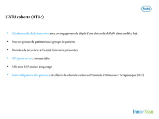 L’ATU cohorte(ATUc)
• Àla demande du laboratoire avecun engagementde dépôt d’une demanded’AMMdans undélai fixé
• Pourungroupe de patients/sous groupe depatients
• Donnéesde sécurité etefficacité fortement présumées
• ATUpourun an,renouvelable
• ATUavecRCP,notice, étiquetage
• Suiviobligatoire despatients etcollecte des donnéesselon unProtocole d’Utilisation Thérapeutique(PUT)
 