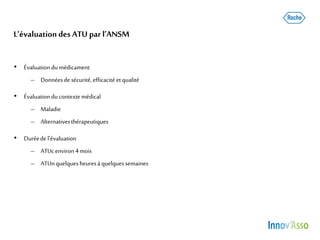 L’évaluation des ATU par l’ANSM
• Évaluation dumédicament
– Donnéesde sécurité,efficacité et qualité
• Évaluation ducontextemédical
– Maladie
– Alternativesthérapeutiques
• Duréedel’évaluation
– ATUcenviron 4mois
– ATUnquelquesheuresà quelquessemaines
 