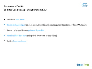 Lesmoyens d’accès
La RTU :Conditions pour élaborerdes RTU
• Spécialités avecAMM
• Besointhérapeutique (absence alternativemédicamenteuse appropriée autorisée+ horsAMM établi)
• Rapportbénéfices/Risques présumé favorable
• Miseen placed’un suivi (obligatoire financé parle laboratoire)
• Durée: 3 ans maximum
 