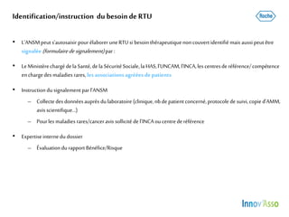 Identification/instruction du besoinde RTU
• L’ANSMpeut s’autosaisir pour élaborer uneRTUsi besoin thérapeutiquenoncouvertidentifié mais aussi peut être
signalée (formulairedesignalement)par:
• LeMinistèrechargédela Santé,dela SécuritéSociale,la HAS,l’UNCAM,l’INCA,les centresderéférence/compétence
enchargedes maladies rares, les associations agréées de patients
• Instructiondu signalement parl’ANSM
– Collectedes donnéesauprès dulaboratoire (clinique,nbde patient concerné,protocolede suivi, copie d’AMM,
avisscientifique…)
– Pourles maladies rares/canceravis sollicité del’INCA ou centrederéférence
• Expertiseinternedu dossier
– Évaluation durapport Bénéfice/Risque
 