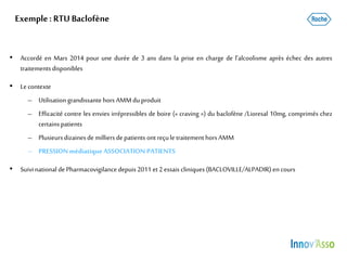 Exemple: RTU Baclofène
• Accordé en Mars 2014 pour une durée de 3 ans dans la prise en charge de l’alcoolisme après échec des autres
traitementsdisponibles
• Le contexte
– Utilisation grandissante hors AMMduproduit
– Efficacité contre les envies irrépressibles de boire (« craving ») du baclofène /Lioresal 10mg, comprimés chez
certainspatients
– Plusieursdizainesde milliersdepatients ont reçuletraitement horsAMM
– PRESSION médiatique ASSOCIATION PATIENTS
• Suivinational dePharmacovigilance depuis2011 et2 essais cliniques(BACLOVILLE/ALPADIR) encours
 