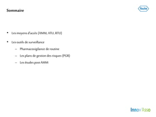 Sommaire
• Lesmoyensd’accès (AMM, ATU, RTU)
• Lesoutils desurveillance
– Pharmacovigilance deroutine
– Lesplans degestion des risques (PGR)
– LesétudespostAMM
 