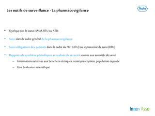 Lesoutils de surveillance - La pharmacovigilance
• Quelquesoit le statut AMM,RTUou ATU:
• Suividans le cadre généralde la pharmacovigilance
• Suiviobligatoire des patients dans le cadre du PUT (ATU)ou le protocole de suivi (RTU)
• Rapportsdesynthèse périodiques actualisés de sécurité soumis auxautorités de santé
– Informationsrelativesauxbénéficesetrisques, vente prescription, population exposée
– Uneévaluation scientifique
 