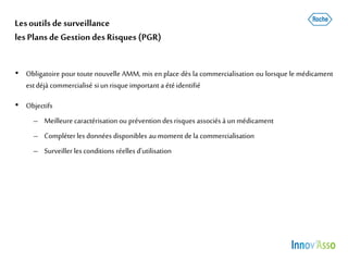 Lesoutils de surveillance
lesPlans de Gestion des Risques (PGR)
• Obligatoire pour toute nouvelle AMM, mis en place dès la commercialisation ou lorsque le médicament
estdéjà commercialisé siun risque important a étéidentifié
• Objectifs
– Meilleure caractérisation ou prévention des risques associésà un médicament
– Compléterles données disponibles aumoment de la commercialisation
– Surveiller les conditions réelles d’utilisation
 
