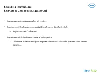 Lesoutils de surveillance
LesPlans de Gestion des Risques (PGR)
• Mesurescomplémentaires parfois nécessaires:
• Étudespost AMM/Études pharmacoépidémiologiques dansla vie réelle
– Registre,étudesd’utilisation…..
• Mesuresdeminimisation autres que lanotice patient
– Documents d’information pour les professionnelsde santéou lespatients, vidéo, carnet
patient……
 