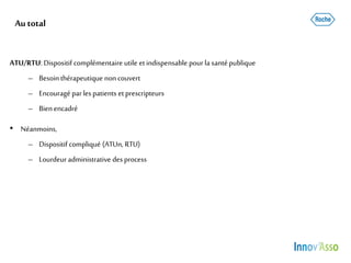 Autotal
ATU/RTU: Dispositif complémentaire utile etindispensable pour la santépublique
– Besointhérapeutique non couvert
– Encouragé parles patients etprescripteurs
– Bienencadré
• Néanmoins,
– Dispositif compliqué (ATUn, RTU)
– Lourdeuradministrative desprocess
 