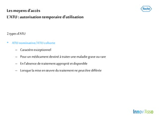 Lesmoyens d’accès
L’ATU :autorisation temporaire d’utilisation
2typesd’ATU
• ATUnominative/ATU cohorte
– Caractèreexceptionnel
– Pourun médicament destinéà traiterune maladie graveou rare
– Enl’absence de traitementapproprié etdisponible
– Lorsquela miseenœuvre du traitementne peutêtre différée
 