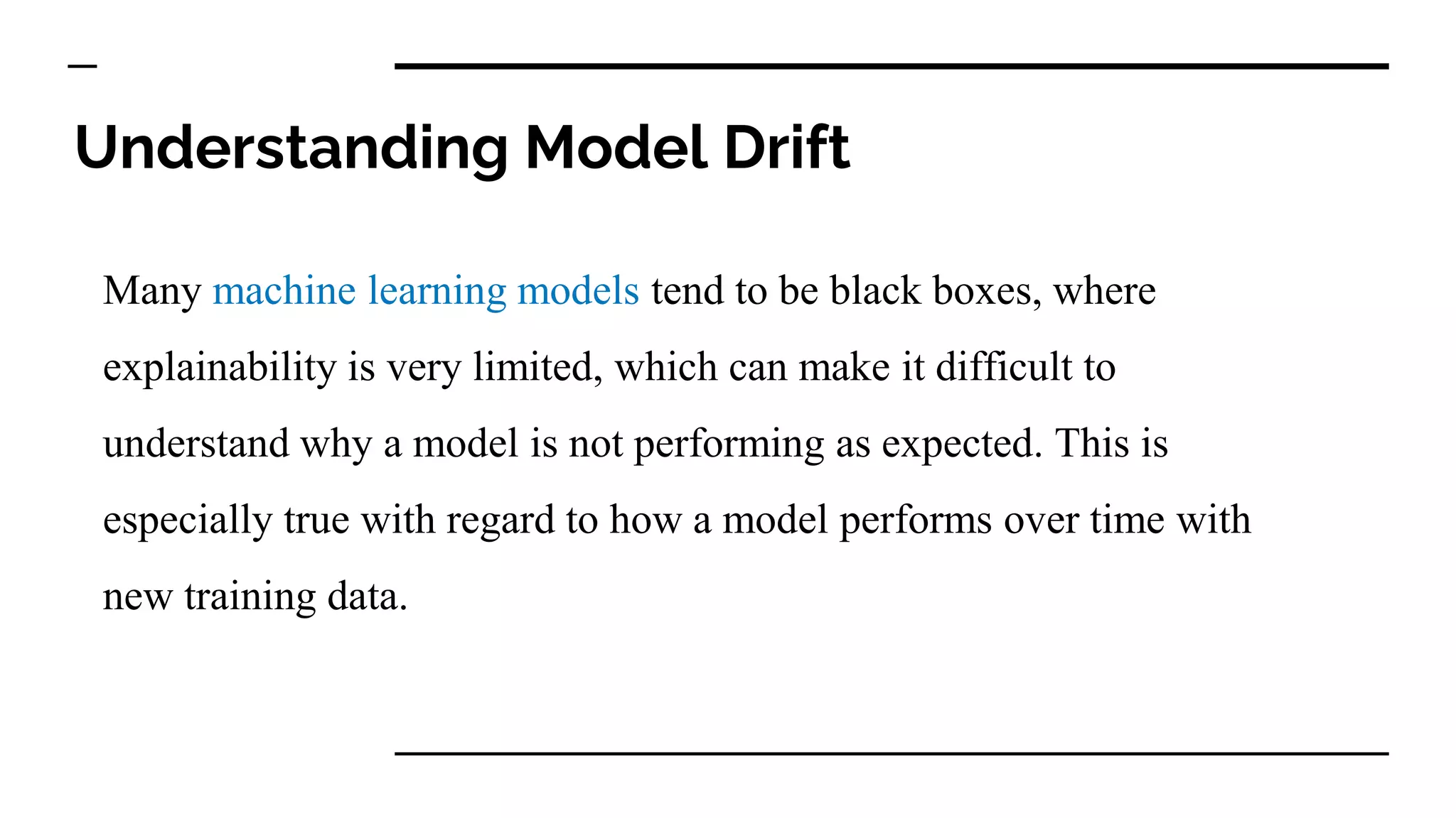 Understanding Model Drift
Many machine learning models tend to be black boxes, where
explainability is very limited, which can make it difficult to
understand why a model is not performing as expected. This is
especially true with regard to how a model performs over time with
new training data.
 