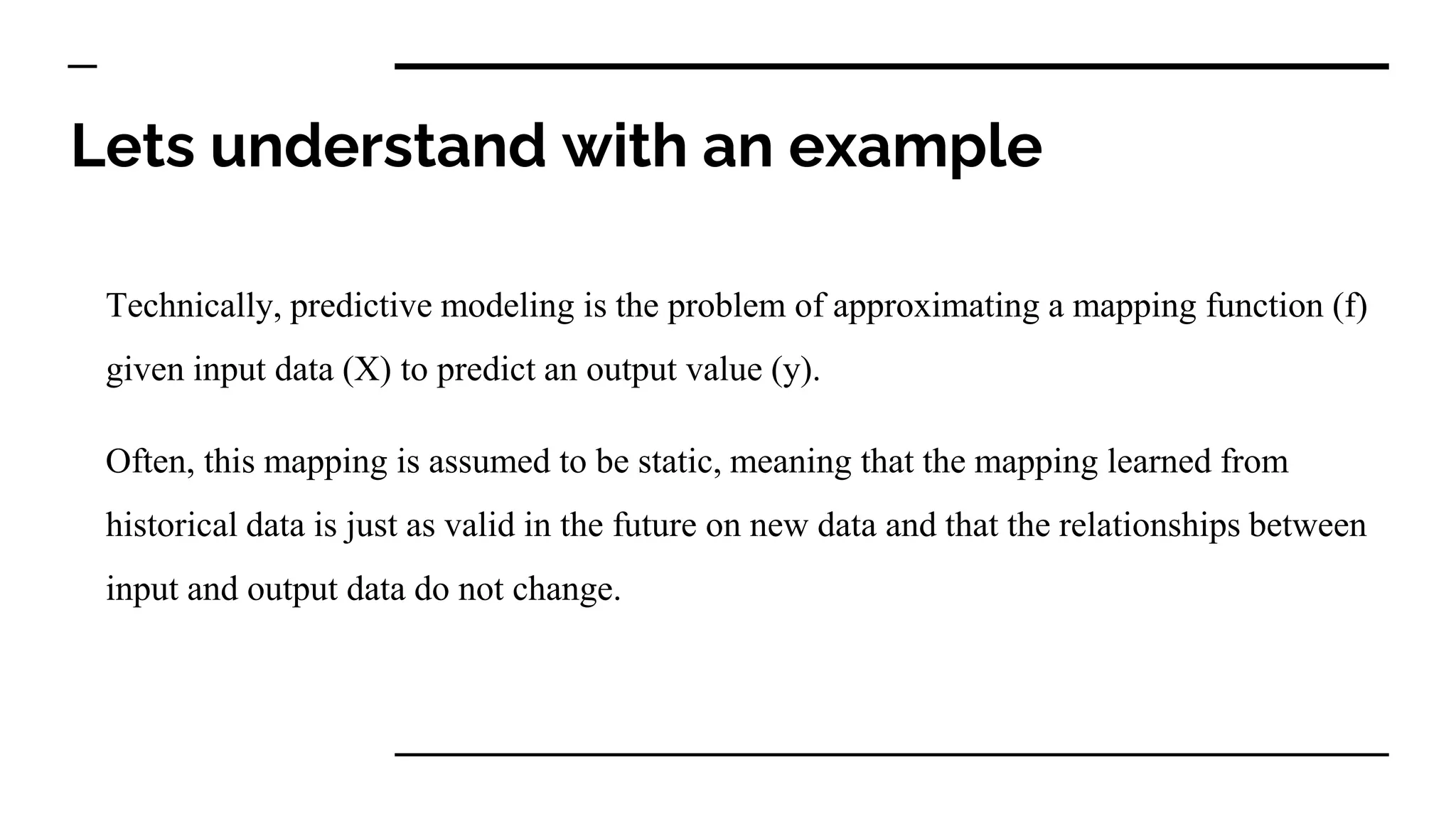 Lets understand with an example
Technically, predictive modeling is the problem of approximating a mapping function (f)
given input data (X) to predict an output value (y).
Often, this mapping is assumed to be static, meaning that the mapping learned from
historical data is just as valid in the future on new data and that the relationships between
input and output data do not change.
 