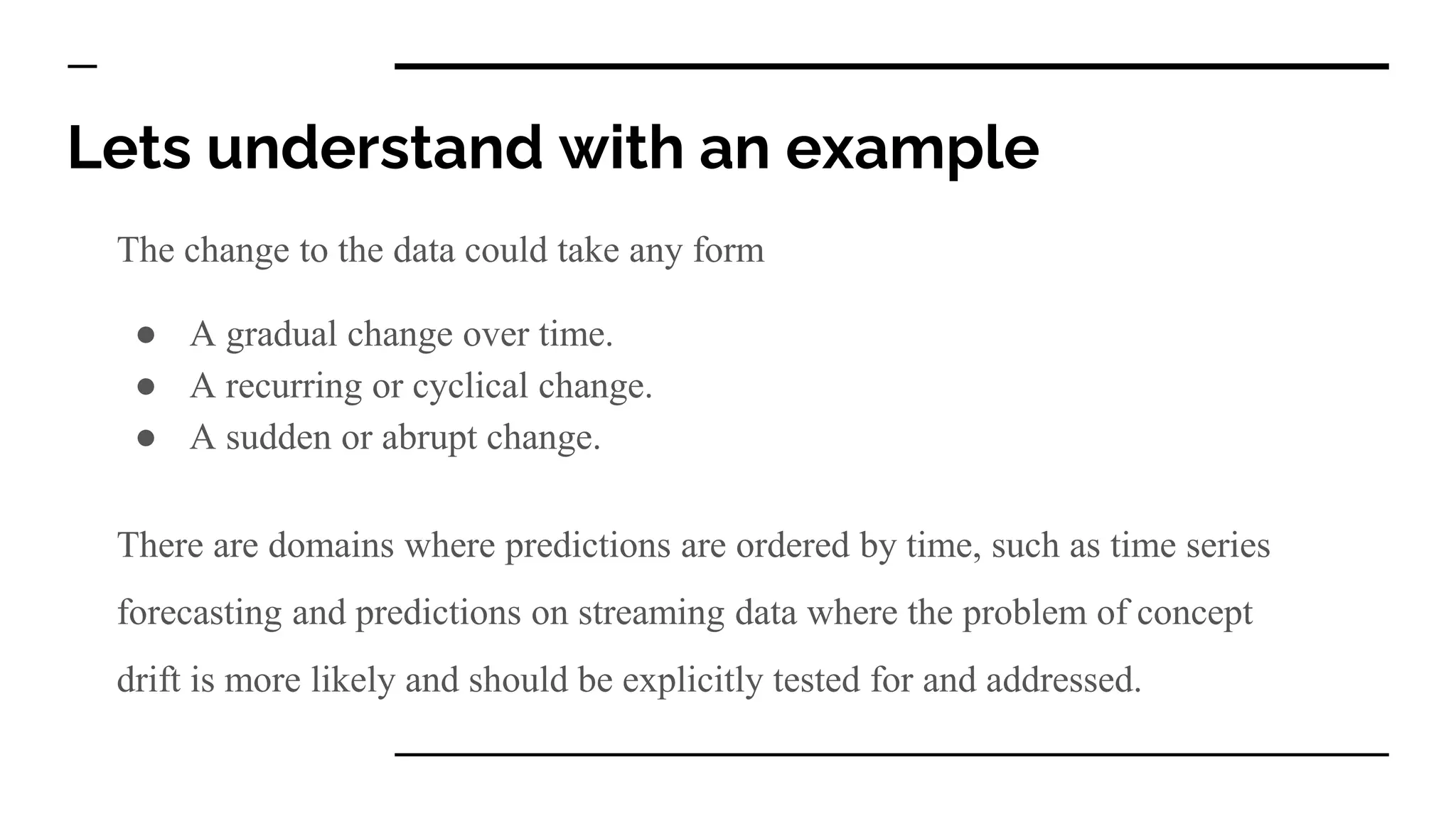 Lets understand with an example
The change to the data could take any form
● A gradual change over time.
● A recurring or cyclical change.
● A sudden or abrupt change.
There are domains where predictions are ordered by time, such as time series
forecasting and predictions on streaming data where the problem of concept
drift is more likely and should be explicitly tested for and addressed.
 