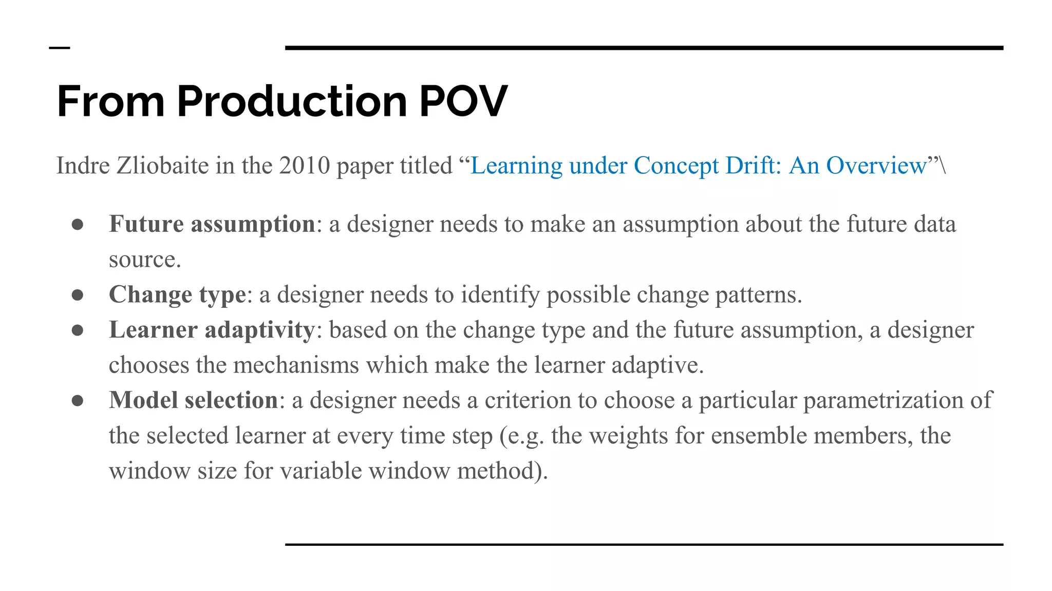 From Production POV
Indre Zliobaite in the 2010 paper titled “Learning under Concept Drift: An Overview”
● Future assumption: a designer needs to make an assumption about the future data
source.
● Change type: a designer needs to identify possible change patterns.
● Learner adaptivity: based on the change type and the future assumption, a designer
chooses the mechanisms which make the learner adaptive.
● Model selection: a designer needs a criterion to choose a particular parametrization of
the selected learner at every time step (e.g. the weights for ensemble members, the
window size for variable window method).
 
