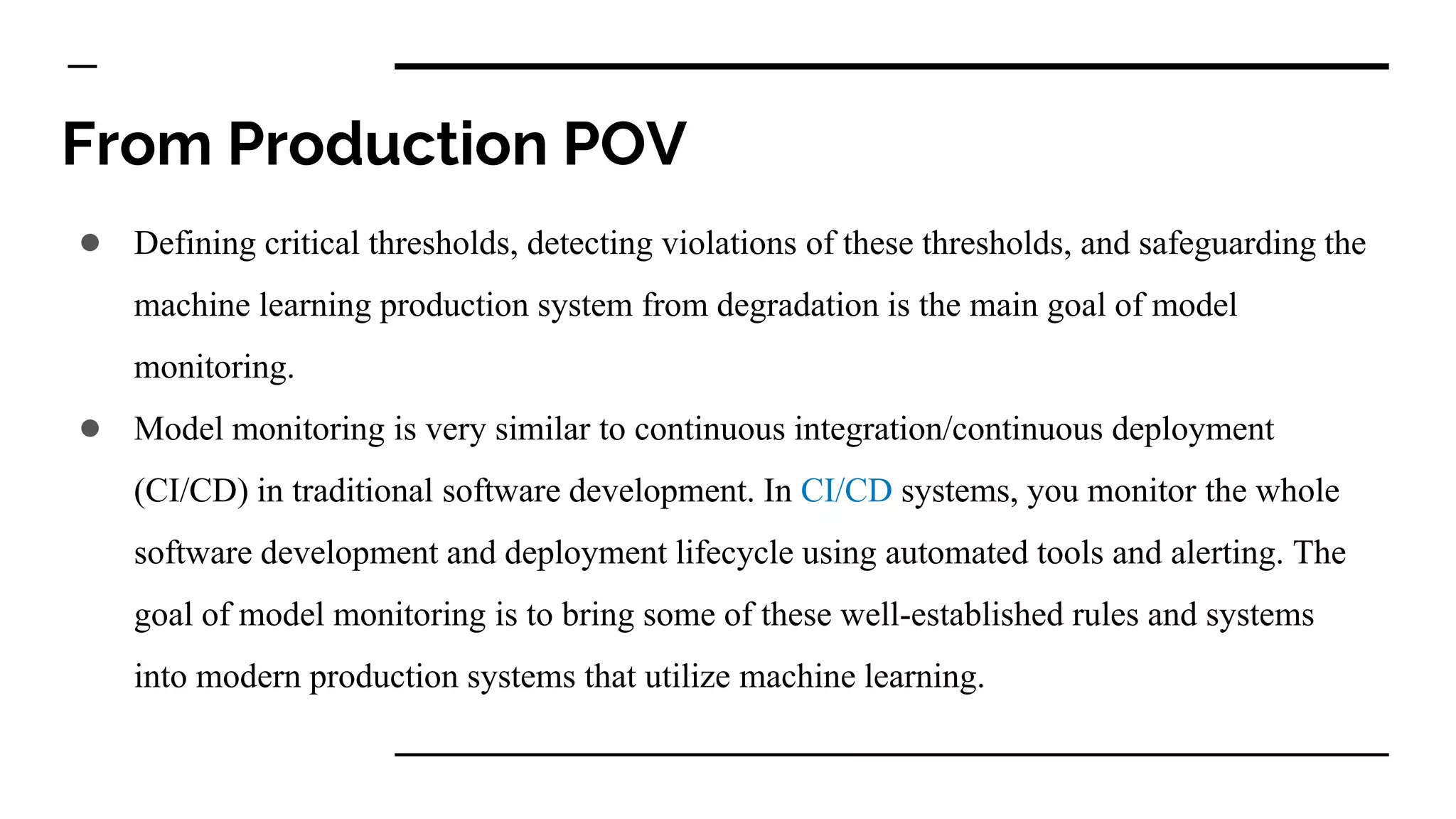 From Production POV
● Defining critical thresholds, detecting violations of these thresholds, and safeguarding the
machine learning production system from degradation is the main goal of model
monitoring.
● Model monitoring is very similar to continuous integration/continuous deployment
(CI/CD) in traditional software development. In CI/CD systems, you monitor the whole
software development and deployment lifecycle using automated tools and alerting. The
goal of model monitoring is to bring some of these well-established rules and systems
into modern production systems that utilize machine learning.
 