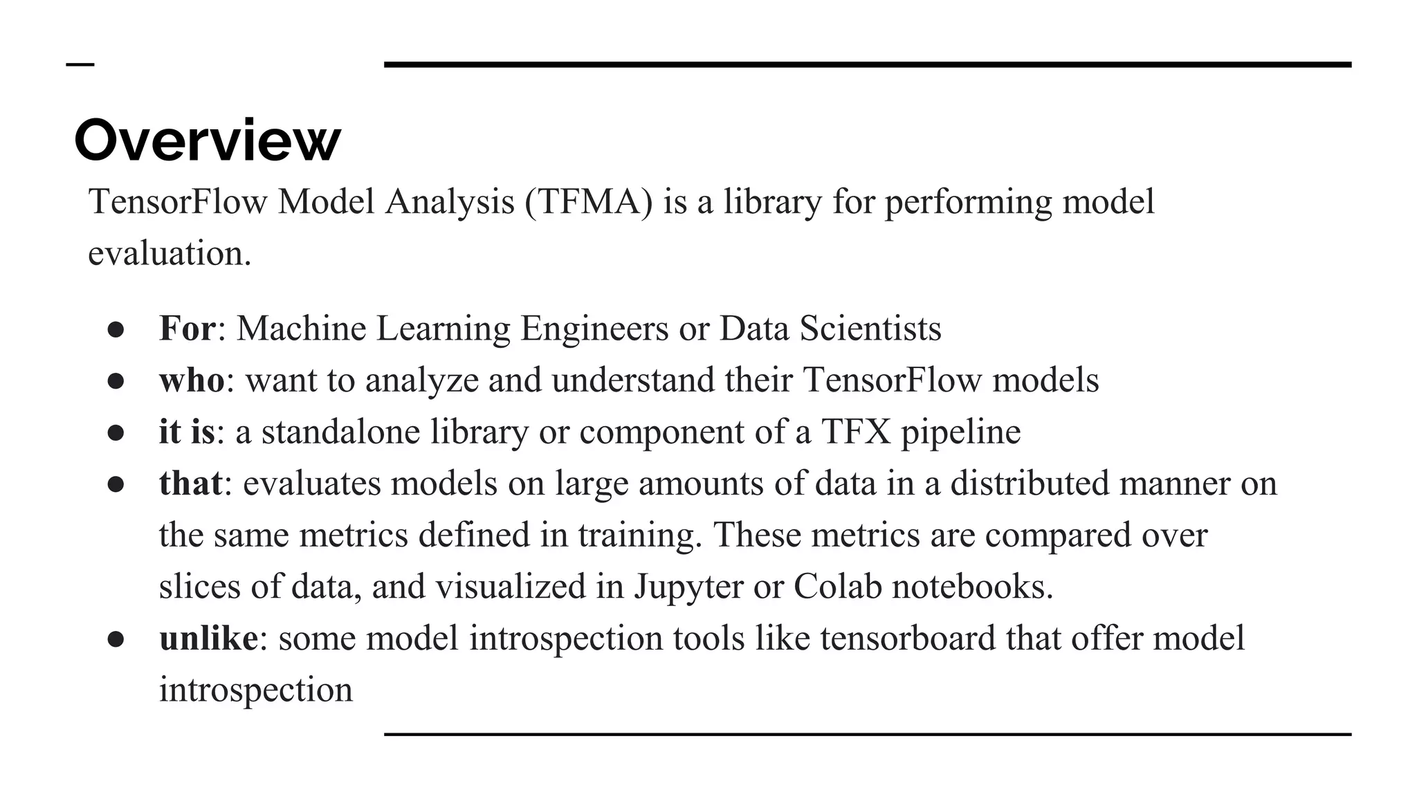 Overview
TensorFlow Model Analysis (TFMA) is a library for performing model
evaluation.
● For: Machine Learning Engineers or Data Scientists
● who: want to analyze and understand their TensorFlow models
● it is: a standalone library or component of a TFX pipeline
● that: evaluates models on large amounts of data in a distributed manner on
the same metrics defined in training. These metrics are compared over
slices of data, and visualized in Jupyter or Colab notebooks.
● unlike: some model introspection tools like tensorboard that offer model
introspection
 