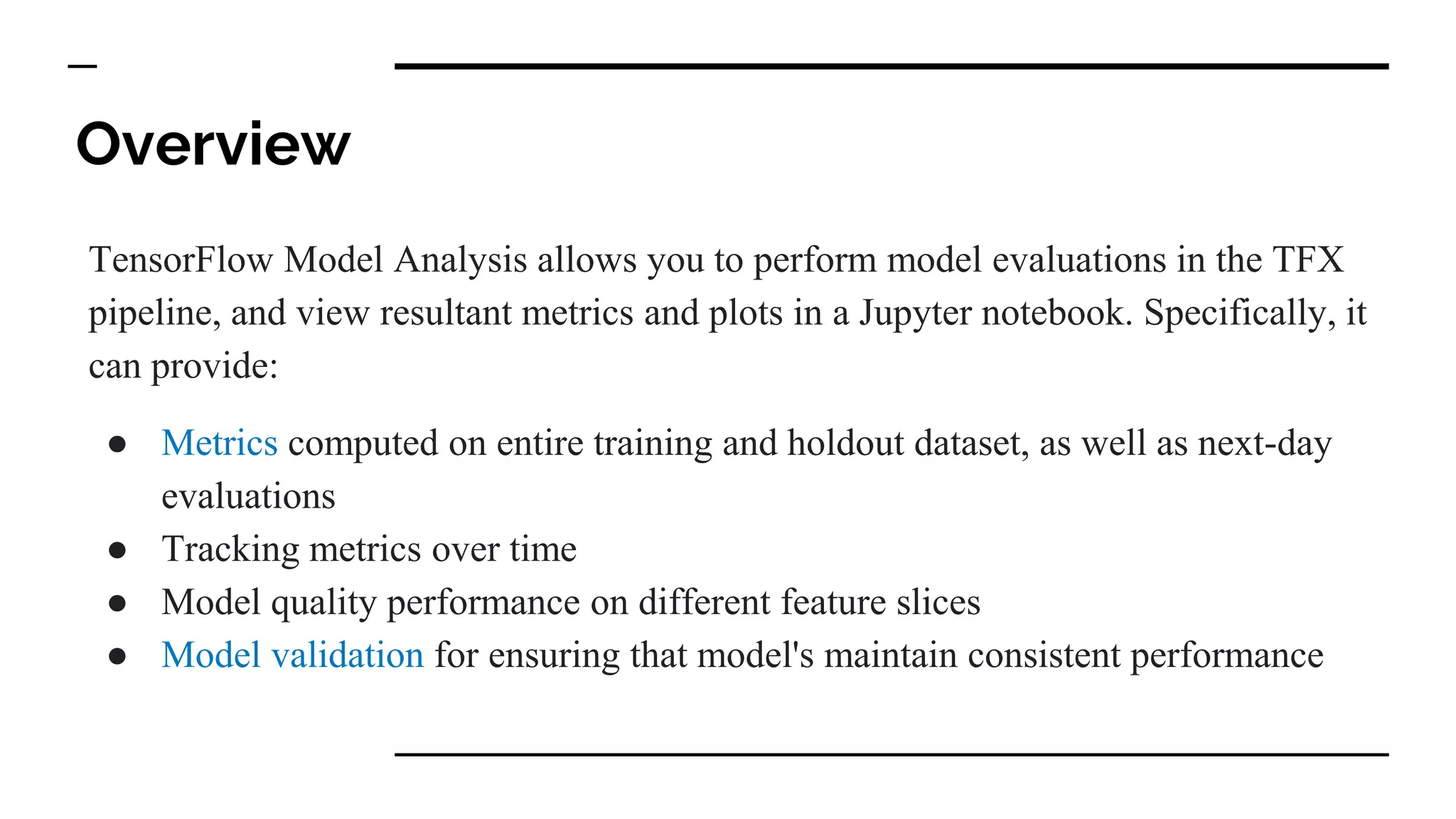 Overview
TensorFlow Model Analysis allows you to perform model evaluations in the TFX
pipeline, and view resultant metrics and plots in a Jupyter notebook. Specifically, it
can provide:
● Metrics computed on entire training and holdout dataset, as well as next-day
evaluations
● Tracking metrics over time
● Model quality performance on different feature slices
● Model validation for ensuring that model's maintain consistent performance
 