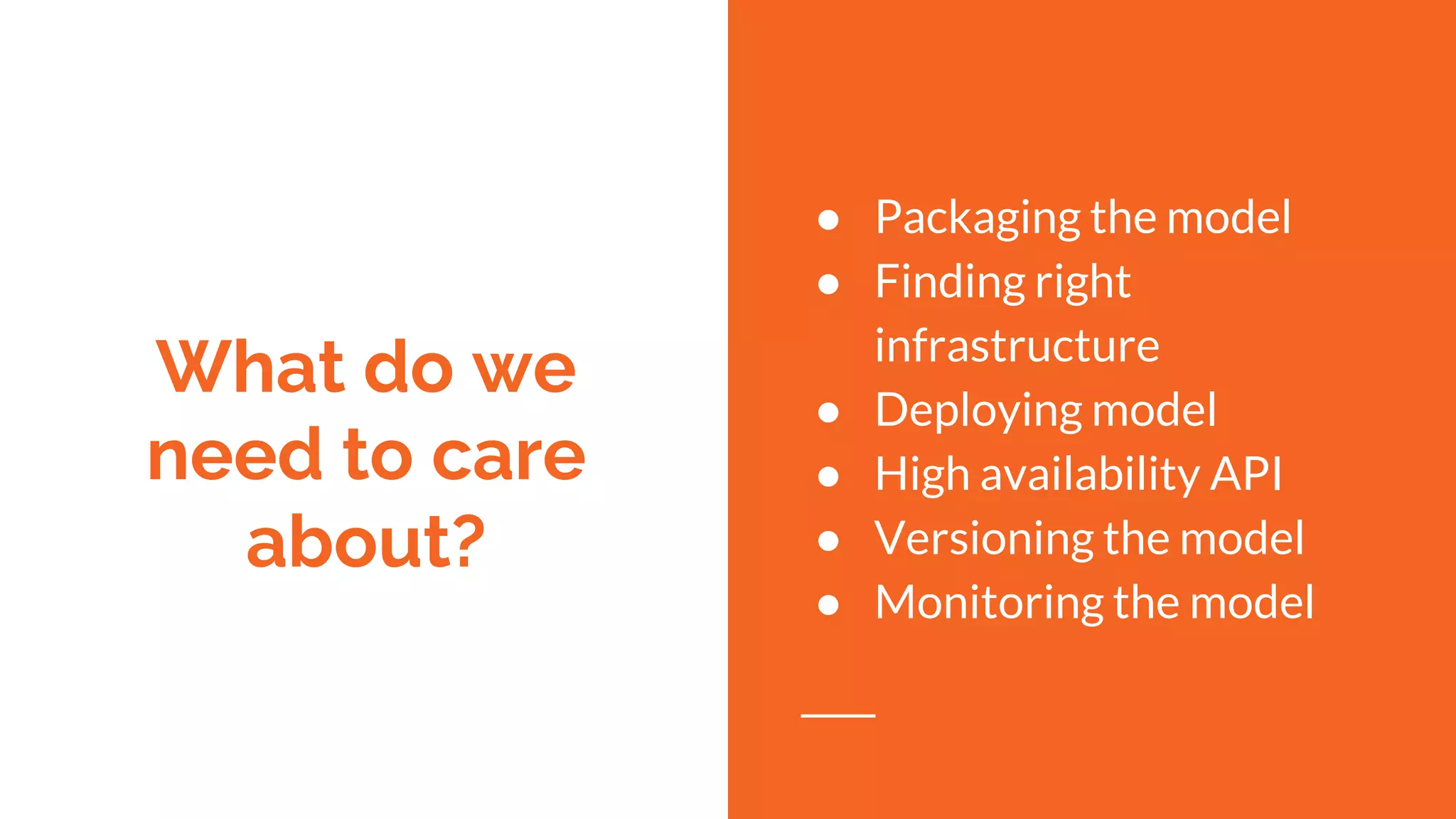 What do we
need to care
about?
● Packaging the model
● Finding right
infrastructure
● Deploying model
● High availability API
● Versioning the model
● Monitoring the model
 