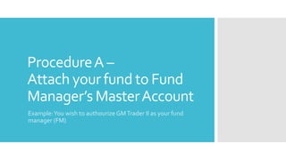 ProcedureA –
Attach your fund to Fund
Manager’s MasterAccount
Example:You wish to authourize GMTrader II as your fund
manager (FM)
 