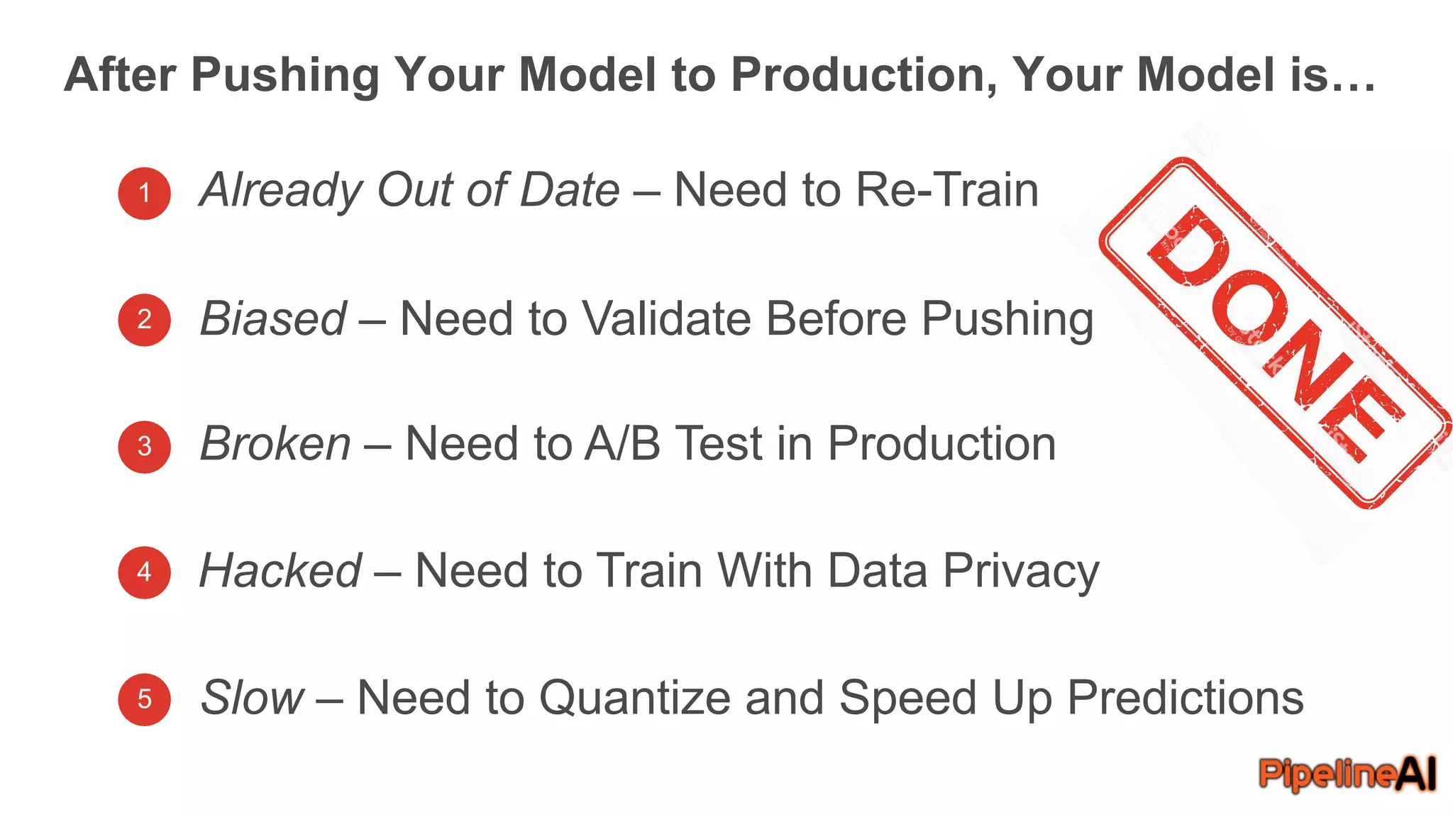 After Pushing Your Model to Production, Your Model is…
1 Already Out of Date – Need to Re-Train
Biased – Need to Validate Before Pushing
Broken – Need to A/B Test in Production
Hacked – Need to Train With Data Privacy
Slow – Need to Quantize and Speed Up Predictions
2
3
4
5
 