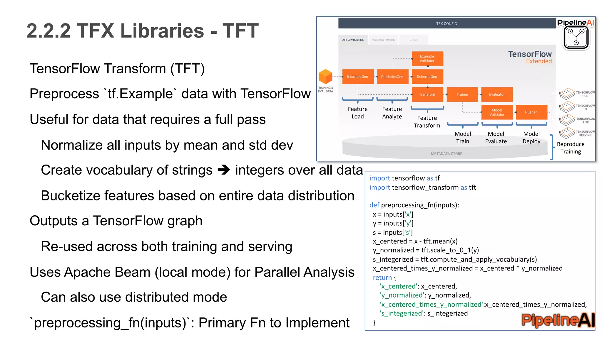 2.2.2 TFX Libraries - TFT
TensorFlow Transform (TFT)
Preprocess `tf.Example` data with TensorFlow
Useful for data that requires a full pass
Normalize all inputs by mean and std dev
Create vocabulary of strings è integers over all data
Bucketize features based on entire data distribution
Outputs a TensorFlow graph
Re-used across both training and serving
Uses Apache Beam (local mode) for Parallel Analysis
Can also use distributed mode
`preprocessing_fn(inputs)`: Primary Fn to Implement
Feature
Load
Feature
Analyze Feature
Transform
Model
Train
Model
Evaluate
Model
Deploy Reproduce
Training
import tensorflow as tf
import tensorflow_transform as tft
def preprocessing_fn(inputs):
x = inputs['x']
y = inputs['y']
s = inputs['s']
x_centered = x - tft.mean(x)
y_normalized = tft.scale_to_0_1(y)
s_integerized = tft.compute_and_apply_vocabulary(s)
x_centered_times_y_normalized = x_centered * y_normalized
return {
'x_centered': x_centered,
'y_normalized': y_normalized,
'x_centered_times_y_normalized':x_centered_times_y_normalized,
's_integerized': s_integerized
}
 